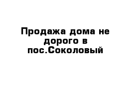 Продажа дома не дорого в пос.Соколовый